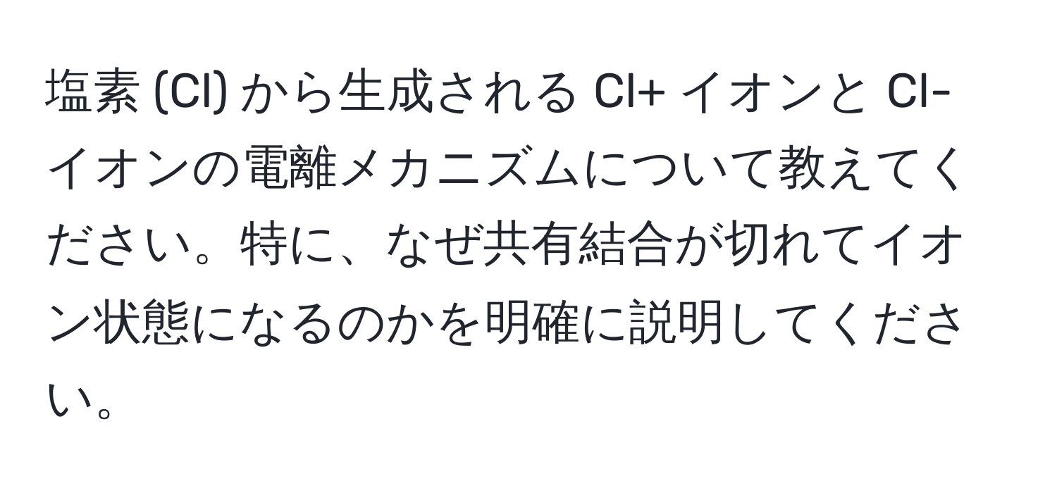 塩素 (Cl) から生成される Cl+ イオンと Cl- イオンの電離メカニズムについて教えてください。特に、なぜ共有結合が切れてイオン状態になるのかを明確に説明してください。