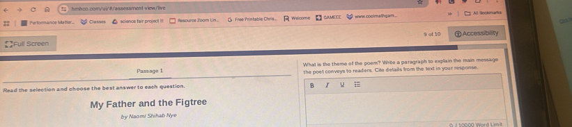 Performance Matter... Ca sses science fair project !!! Resource Zoom Lin ... G Free Printable Chris... Welcome CamEEe www.coolmathgam. All Bookmarks 
Full Screen 9 af 10 ) Accessibility 
What is the theme of the poem? Write a paragraph to explain the main message 
Pass age 1 the poet conveys to readers. Cite details from the text in your response. 
Read the selection and choose the best answer to each question. 
B I 
My Father and the Figtree 
by Naomi Shihab Nye 
n r 10000 Word Limit