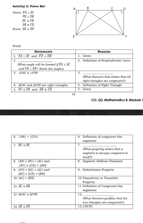 Activity 3: Prove Me!
Given: overline EA⊥ overline AC
overline FD⊥ overline DB
overline EC≌ overline FB
overline AB≌ overline CD
Prove: overline AE≌ overline DF
Proof:
Statements Reasons
1. overline EA⊥ overline AC and overline FD⊥ overline DB 1. Given
2. _2. Definition of Perpendicular Lines
(What angle will be formed ifoverline EA⊥ overline AC
and overline FD⊥ overline DB ? Name the angles)
3. ∠ EAC≌ ∠ FDB 3._
(What theorem that states that all
right triangles are congruent?)
4. ∆EAC and ∆FDB are right triangles 4. Definition of Right Triangle
5. overline EC≌ overline FB and overline AB≌ overline CD 5. Given
19
CO_Q3_Mathematics 8_Module 1
Math8 v3.pdf Math8 v3 pdf