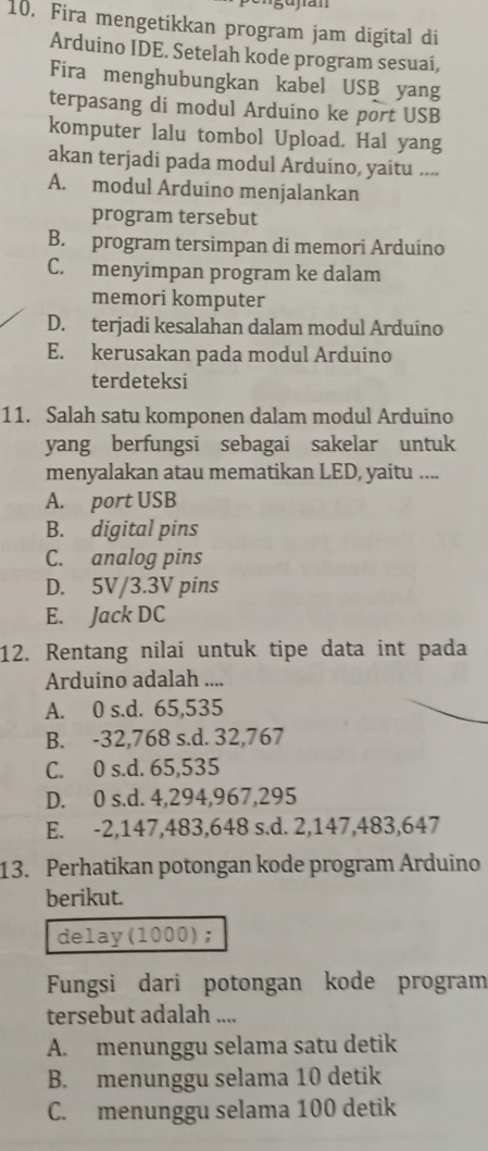 Fira mengetikkan program jam digital di
Arduino IDE. Setelah kode program sesuaí,
Fira menghubungkan kabel USB yang
terpasang di modul Arduino ke port USB
komputer lalu tombol Upload. Hal yang
akan terjadi pada modul Arduino, yaitu ....
A. modul Arduino menjalankan
program tersebut
B. program tersimpan di memori Arduino
C. menyimpan program ke dalam
memori komputer
D. terjadi kesalahan dalam modul Arduíno
E. kerusakan pada modul Arduino
terdeteksi
11. Salah satu komponen dalam modul Arduino
yang berfungsi sebagai sakelar untuk
menyalakan atau mematikan LED, yaitu ....
A. port USB
B. digital pins
C. analog pins
D. 5V/3.3V pins
E. Jack DC
12. Rentang nilai untuk tipe data int pada
Arduino adalah ....
A. 0 s.d. 65,535
B. -32,768 s.d. 32,767
C. 0 s.d. 65,535
D. 0 s.d. 4,294,967,295
E. -2,147,483,648 s.d. 2,147,483,647
13. Perhatikan potongan kode program Arduino
berikut.
delay(1000);
Fungsi dari potongan kode program
tersebut adalah ....
A. menunggu selama satu detik
B. menunggu selama 10 detik
C. menunggu selama 100 detik