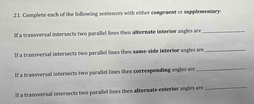 Complete each of the following sentences with either congruent or supplementary: 
If a transversal intersects two parallel lines then alternate interior angles are_ 
If a transversal intersects two parallel lines then same-side interior angles are_ 
If a transversal intersects two parallel lines then corresponding angles are_ 
If a transversal intersects two parallel lines then alternate exterior angles are_