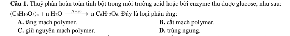 Thuỷ phân hoàn toàn tinh bột trong môi trường acid hoặc bởi enzyme thu được glucose, như sau:
(C_6H_10O_5)_n+nH_2Oxrightarrow H+tonC_6H_12O_6. Đây là loại phản ứng:
A. tăng mạch polymer. B. cắt mạch polymer.
C. giữ nguyên mạch polymer. D. trùng ngưng.