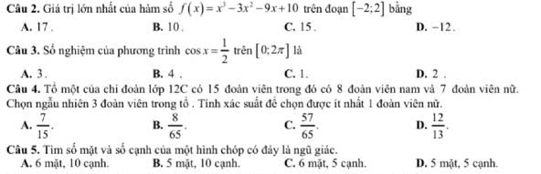 Giá trị lớn nhất của hàm số f(x)=x^3-3x^2-9x+10 trên đoạn [-2;2] bằng
A. 17. B. 10. C. 15. D. -12.
Câu 3. Số nghiệm của phương trình cos x= 1/2  trên [0;2π ] là
A. 3. B. 4. C. 1. D. 2.
Câu 4. Tổ một của chi đoàn lớp 12C có 15 đoàn viên trong đó có 8 đoàn viên nam và 7 đoàn viên nữ.
Chọn ngẫu nhiên 3 đoàn viên trong tổ . Tính xác suất để chọn được ít nhất 1 đoàn viên nữ.
A.  7/15 .  8/65 .  57/65 . D.  12/13 . 
B.
C.
Câu 5. Tìm số mặt và số cạnh của một hình chóp có đảy là ngũ giác.
A. 6 mặt, 10 cạnh. B. 5 mặt, 10 cạnh. C. 6 mật, 5 cạnh. D. 5 mặt, 5 cạnh.