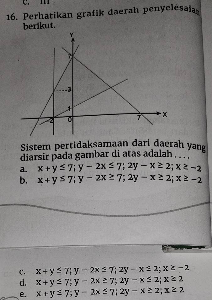 C. II1
16. Perhatikan grafik daerah penyelėsaian
berikut.
Sistem pertidaksamaan dari daerah yang
diarsir pada gambar di atas adalah . . . .
a. x+y≤ 7; y-2x≤ 7; 2y-x≥ 2; x≥ -2
b. x+y≤ 7; y-2x≥ 7; 2y-x≥ 2; x≥ -2
C. x+y≤ 7; y-2x≤ 7; 2y-x≤ 2; x≥ -2
d. x+y≤ 7; y-2x≥ 7; 2y-x≤ 2; x≥ 2
e. x+y≤ 7; y-2x≤ 7; 2y-x≥ 2; x≥ 2