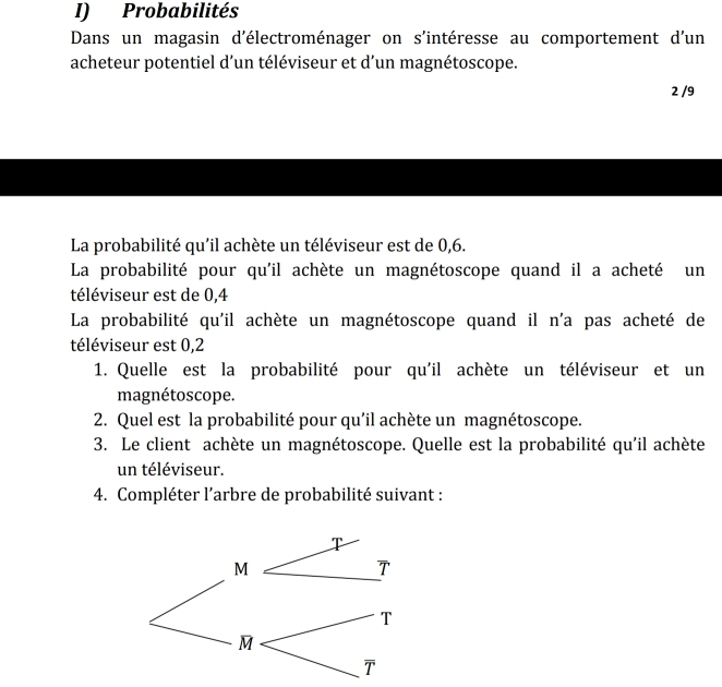 Probabilités 
Dans un magasin d'électroménager on s'intéresse au comportement d'un 
acheteur potentiel d’un téléviseur et d’un magnétoscope.
2 /9
La probabilité qu'il achète un téléviseur est de 0,6. 
La probabilité pour qu'il achète un magnétoscope quand il a acheté un 
téléviseur est de 0,4
La probabilité qu'il achète un magnétoscope quand il n'a pas acheté de 
téléviseur est 0,2
1. Quelle est la probabilité pour qu'il achète un téléviseur et un 
magnétoscope. 
2. Quel est la probabilité pour qu'il achète un magnétoscope. 
3. Le client achète un magnétoscope. Quelle est la probabilité qu'il achète 
un téléviseur. 
4. Compléter l’arbre de probabilité suivant :