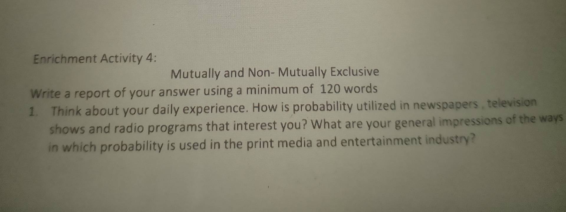 Enrichment Activity 4: 
Mutually and Non- Mutually Exclusive 
Write a report of your answer using a minimum of 120 words 
1. Think about your daily experience. How is probability utilized in newspapers, television 
shows and radio programs that interest you? What are your general impressions of the ways 
in which probability is used in the print media and entertainment industry ?