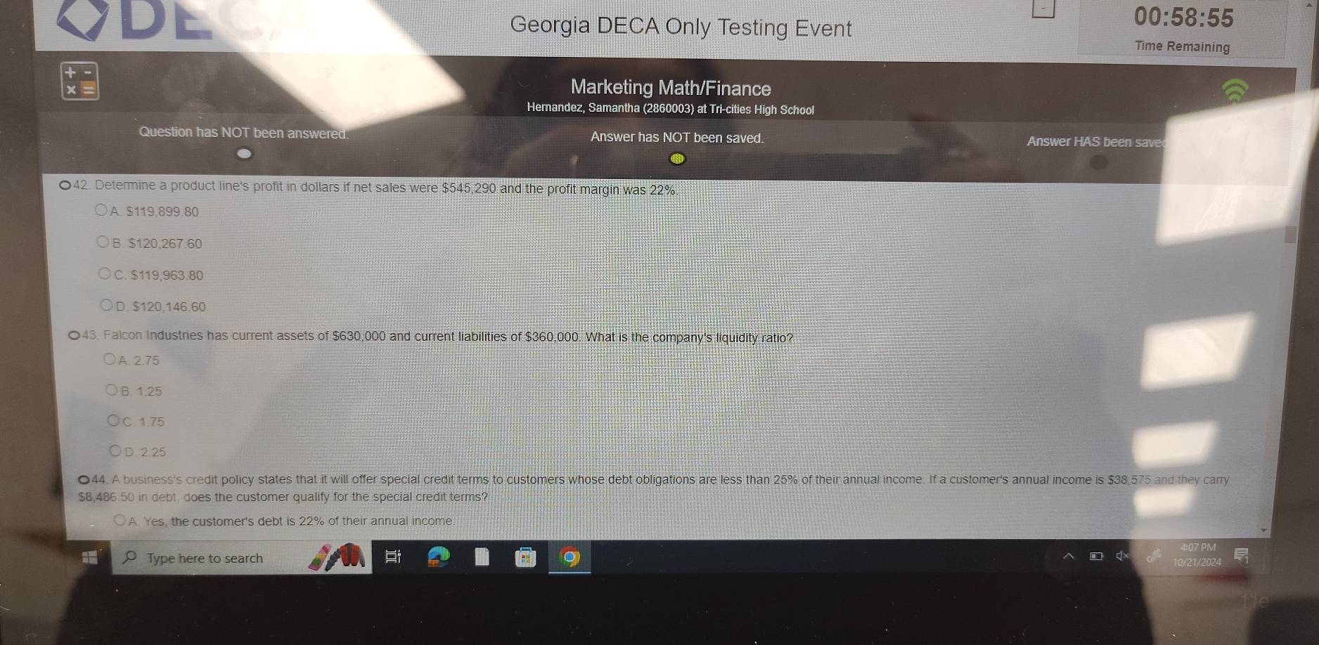 Georgia DECA Only Testing Event
00:58:55 
Time Remaining
Marketing Math/Finance
Hernandez, Samantha (2860003) at Tri-cities High School
Question has NOT been answered. Answer has NOT been saved. Answer HAS been save
〇42. Determine a product line's profit in dollars if net sales were $545,290 and the profit margin was 22%
A. $119,899.80
B. $120,267.60
C. $119,963.80
D. $120,146.60
43. Falcon Industries has current assets of $630,000 and current liabilities of $360,000. What is the company's liquidity ratio?
A. 2.75
B. 1.25
C. 1.75
D. 2 25
●44. A business's credit policy states that it will offer special credit terms to customers whose debt obligations are less than 25% of their annual income. If a customer's annual income is $38,575 and they carry
$8,486.50 in debt, does the customer qualify for the special credit terms?
A. Yes, the customer's debt is 22% of their annual income
I Type here to search