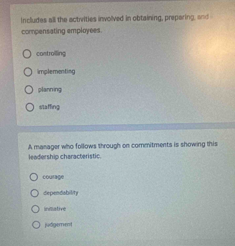 Includes all the activities involved in obtaining, preparing, and
compensating employees.
controlling
implementing
planning
staffing
A manager who follows through on commitments is showing this
leadership characteristic.
courage
dependability
initiative
judgement