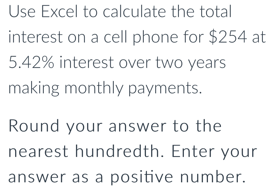 Use Excel to calculate the total 
interest on a cell phone for $254 at
5.42% interest over two years
making monthly payments. 
Round your answer to the 
nearest hundredth. Enter your 
answer as a positive number.