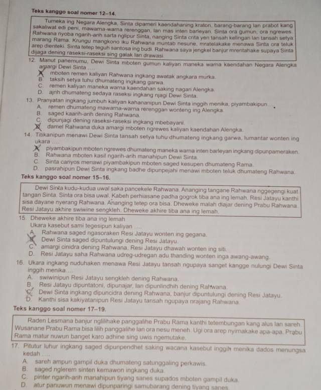 Teks kanggo soal nomer 12-14.
Tumeka ing Negara Alengka, Sinta dipameri kaendahaning kraton, barang-barang lan prabot kang
sakaliwat edi peni, mawama-warna rerenggan, lan mas inten barleyan. Sinta ora gumun, ora ngrewes
Rahwana nyoba nganh-arih sarta nglipur Sinta, nanging Sinta crita yen tansah kelingan lan tansah setya
marang Rama. Krungu mangkono iku Rahwana muntab nesune, mratelakake menawa Sinta ora teluk
arep dienteki. Sinta tetep teguh santosa ing budi. Rahwana saya jengkel banjur mrentahake supaya Sinta
dijaga dening raseksi-raseksi sing galak lan drawasi
12. Manut panemumu, Dewi Sinta mboten gumun kaliyan maneka warna kaendahan Negara Alengka
amargi Dewi Sinta ....
mboten remen kaliyan Rahwana ingkang awatak angkara murka.
B` taksih setya tuhu dhumateng ingkang garwa.
C. remen kaliyan maneka warna kaendahan saking nagan Alengka
D. ajnh dhumateng sedaya raseksi ingkang njagi Dewi Sinta.
13. Pranyatan ingkang jumbuh kaliyan kahananipun Dewi Sinta inggih menika, piyambakipun.
A. remen dhumateng mawarna-wara rerenggan wonteng ing Alengka.
B. saged kaarih-arih dening Rahwana.
C. dipunjagi dening raseksi-raseksi ingkang mbebayani.
damel Rahwana duka amargi mboten ngrewes kaliyan kaendahan Alengka.
14. Titikanipun menawi Dewi Sinta tansah setya tuhu dhumateng ingkang garwa, lumantar wonten ing
ukara ....
piyambakipun mboten ngrewes dhumateng maneka warna inten barleyan ingkang dipunpameraken.
B. Rahwana mboten kasil ngarih-arih manahipun Dewi Sinta
C. Sinta cariyos menawi piyambakipun mboten saged kesupen dhumateng Rama.
D. pasrahipun Dewi Sinta ingkang badhe dipunpejahi menawi mboten teluk dhumateng Rahwana.
Teks kanggo soal nomer 15-16.
Dewi Sinta kudu-kudua uwal saka pancekele Rahwana. Ananging tangane Rahwana nggegengi kuat
tangan Sinta. Sinta ora bisa uwal. Kabeh perhiasane padha gogrok tiba ana ing lemah. Resi Jatayu kanthi
sisa dayane nyerang Rahwana. Ananging tetep ora bisa. Dheweke malah diajar dening Prabu Rahwana.
Resi Jatayu akhire swiwine sengkleh. Dheweke akhire tiba ana ing lemah.
15. Dheweke akhire tiba ana ing lemah
Ukara kasebut sami tegesipun kaliyan
A Rahwana saged ngasoraken Resi Jatayu wonten ing gegana.
R Dewi Sinta saged dipuntulungi dening Resi Jatayu.
C. amargi cinidra dening Rahwana, Resi Jatayu dhawah wonten ing siti.
D. Resi Jatayu saha Rahwana udreg-udregan adu thanding wonten inga awang-awang.
16. Ukara ingkang nuduhaken menawa Resi Jatayu tansah ngupaya sanget kangge nulungi Dewi Sinta
inggih menika....
A. swiwinipun Resi Jatayu sengkleh dening Rahwana.
B. Resi Jatayu dipuntatoni, dipunajar, Ian dipunlindhih dening Rahwana
Dewi Sinta ingkang dipuncidra dening Rahwana, banjur dipuntulungi dening Resi Jatayu.
D. Kanthi sisa kakiyatanipun Resi Jatayu tansah ngupaya nrajang Rahwana.
Teks kanggo soal nomer 17-19.
Raden Lesmana banjur nglilihake panggalihe Prabu Rama kanthi tetembungan kang alus lan sareh
Wusanane Prabu Rama bisa lilih panggalihe Ian ora nesu meneh. Ugi ora arep nyimakake apa-apa. Prąbu
Rama matur nuwun banget karo adhine sing uwis ngemutake.
17. Pitutur luhur ingkang saged dipunpendhet saking wacana kasebut inggil menika dados menungsa
kedah ....
A. sareh ampun gampil duka dhumateng satunggaling perkawis
B. saged nglerem sinten kemawon ingkang duka.
C. pinter ngarih-arih manahipun tiyang sanes supados mboten gampil duka.
D. atur panuwun menawi dipunparingi samubarang dening tiyang sanes