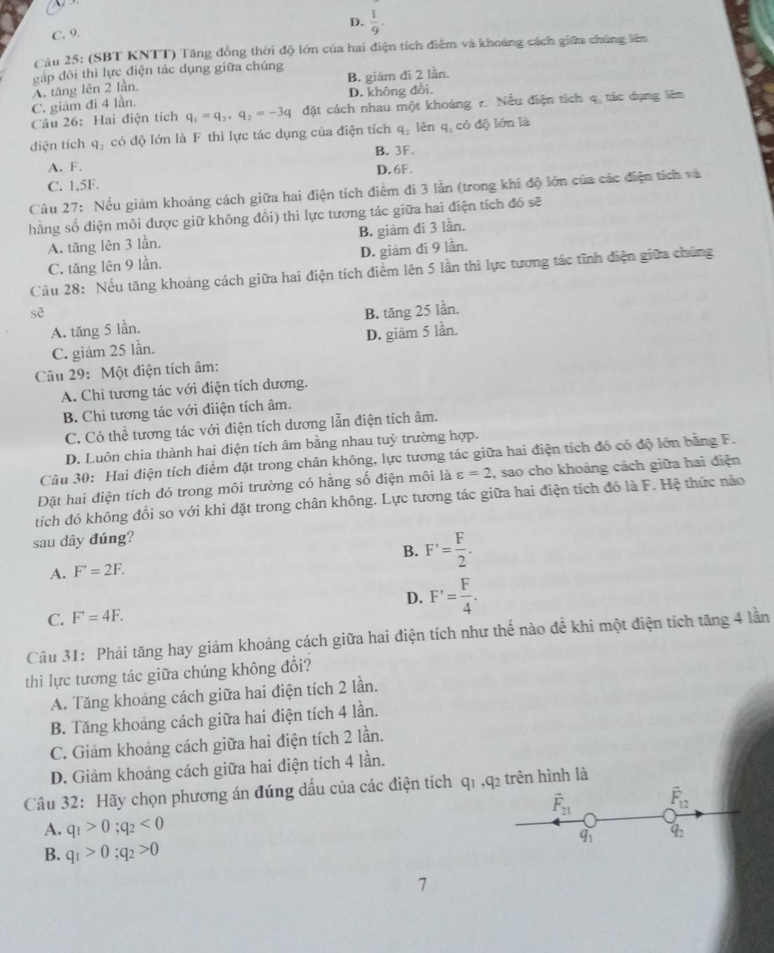 D.  1/9 -
C. 9.
Câu 25: (SBT KNTT) Tăng đồng thời độ lớn của hai điện tích điểm và khoảng cách giữa chúng lên
gắp đôi thì lực điện tác dụng giữa chúng
A. tăng lên 2 lần. B. giám đí 2 lần.
C. giảm đi 4 lần. D. không đổi.
Câu 26: Hai điện tích q_1=q_2,q_2=-3q đặt cách nhau một khoảng r. Nếu điện tích q. tác dụng liên
diện tích q_2 có độ lớn là F thì lực tác dụng của điện tích q_2 lên q, có độ lớn là
B. 3F.
A. F.
D. 6F.
C. 1,5F.
Câu 27: Nếu giảm khoảng cách giữa hai điện tích điểm đi 3 lần (trong khi độ lớn của các điện tích và
hằng số điện môi được giữ không đổi) thì lực tương tác giữa hai điện tích đó sẽ
A. tăng lên 3 lần. B. giảm đi 3 lần.
C. tăng lên 9 lần. D. giám đí 9 lần.
Cầu 28: Nếu tăng khoảng cách giữa hai điện tích điểm lên 5 lần thì lực tương tác tĩnh điện giữa chúng
sè B. tăng 25 lần.
A. tăng 5 lần.
C. giảm 25 lần. D. giảm 5 lần.
Câu 29: Một điện tích âm:
A. Chi tương tác với điện tích dương.
B. Chỉ tương tác với điiện tích âm.
C. Có thể tương tác với điện tích dương lẫn điện tích âm.
D. Luôn chia thành hai điện tích âm bằng nhau tuỳ trường hợp.
Câu 30: Hai điện tích điểm đặt trong chân không, lực tương tác giữa hai điện tích đó có độ lớn bằng F.
Đặt hai diện tích đó trong môi trường có hằng số điện môi là varepsilon =2 , sao cho khoảng cách giữa hai điện
tích đó không đổi so với khi đặt trong chân không. Lực tương tác giữa hai điện tích đó là F. Hệ thức nào
sau đây đúng?
B. F'= F/2 .
A. F^(·)=2F.
D. F'= F/4 .
C. F^,=4F.
Câu 31: Phải tăng hay giảm khoảng cách giữa hai điện tích như thế nào để khi một điện tích tăng 4 lần
thì lực tương tác giữa chúng không đổi?
A. Tăng khoảng cách giữa hai điện tích 2 lần.
B. Tăng khoảng cách giữa hai điện tích 4 lần.
C. Giảm khoảng cách giữa hai điện tích 2 lần.
D. Giảm khoảng cách giữa hai điện tích 4 lần.
Câu 32: Hãy chọn phương án đúng dấu của các điện tích q1 ,q₂ trên hình là
vector F_21
vector F_12
A. q_1>0;q_2<0</tex>
q_1
4
B. q_1>0;q_2>0
7