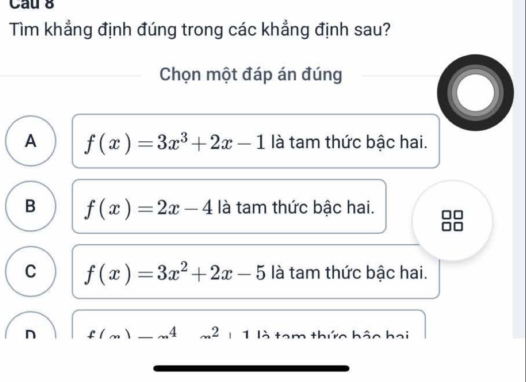 Cau 8
Tìm khẳng định đúng trong các khẳng định sau?
Chọn một đáp án đúng
O
A f(x)=3x^3+2x-1 là tam thức bậc hai.
B f(x)=2x-4 là tam thức bậc hai.
C f(x)=3x^2+2x-5 là tam thức bậc hai.
n f(.4 m2 1 1 là tam thức bậo hai