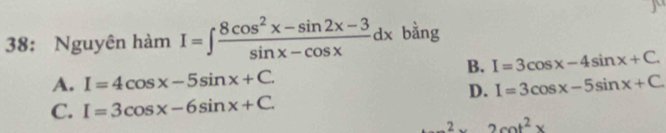 38: Nguyên hàm I=∈t  (8cos^2x-sin 2x-3)/sin x-cos x dx bằng
B. I=3cos x-4sin x+C.
A. I=4cos x-5sin x+C. I=3cos x-5sin x+C
D.
C. I=3cos x-6sin x+C. 
2 2cot^2x