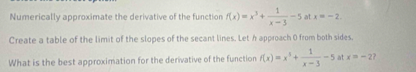 Numerically approximate the derivative of the function f(x)=x^3+ 1/x-3 -5 at x=-2. 
Create a table of the limit of the slopes of the secant lines. Let h approach 0 from both sides, 
What is the best approximation for the derivative of the function f(x)=x^5+ 1/x-3 -5 at x=-2 ?