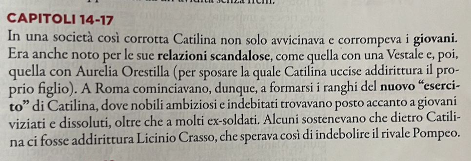 CAPITOLI 14-17 
In una società così corrotta Catilina non solo avvicinava e corrompeva i giovani. 
Era anche noto per le sue relazioni scandalose, come quella con una Vestale e, poi, 
quella con Aurelia Orestilla (per sposare la quale Catilina uccise addirittura il pro- 
prio figlio). A Roma cominciavano, dunque, a formarsi i ranghi del nuovo “eserci- 
to” di Catilina, dove nobili ambiziosi e indebitati trovavano posto accanto a giovani 
viziati e dissoluti, oltre che a molti ex-soldati. Alcuni sostenevano che dietro Catili- 
na ci fosse addirittura Licinio Crasso, che sperava così di indebolire il rivale Pompeo.