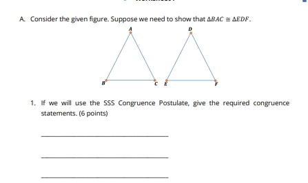 Consider the given figure. Suppose we need to show that △ BAC≌ △ EDF. 
1. If we will use the SSS Congruence Postulate, give the required congruence 
statements. (6 points) 
_ 
_ 
_