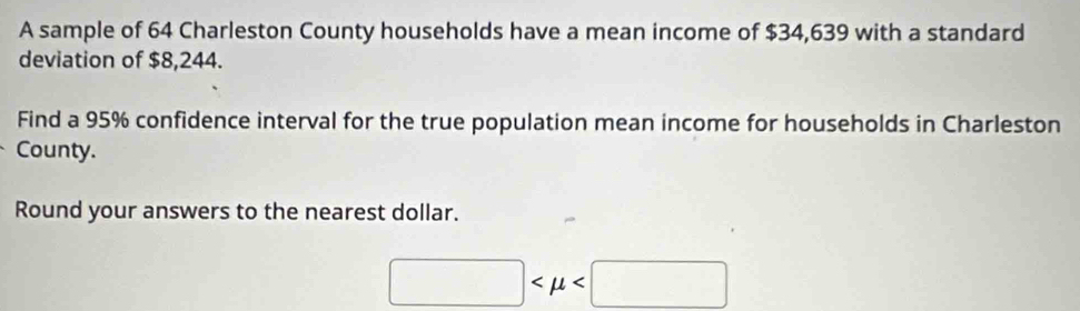 A sample of 64 Charleston County households have a mean income of $34,639 with a standard 
deviation of $8,244. 
Find a 95% confidence interval for the true population mean income for households in Charleston 
County. 
Round your answers to the nearest dollar.
□