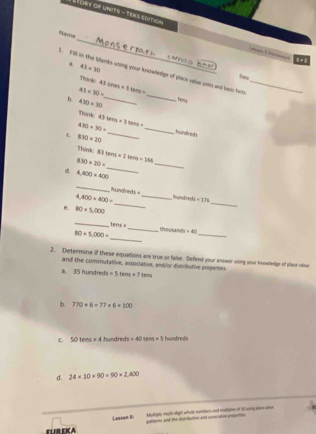 STORY OF UNITS - TEKS EDITION 
_ 
Name 
Leasón S Homework 5· 2 
a. 43* 30
m01 
_ 
1. Fill in the blanks using your knowledge of place value units and basic facts_ 
Think: 
Dats
43* 30= 43ones* 3tens=
tens 
b . 430* 30 _ 
Think: 
_
430* 30= 43tens* 3tens= _ 
hundreds 
c. 830* 20
Think: 83tens* 2tens=166
_
830* 20=
_ 
d. 4,400* 400
_ 
_
hundreds × _ hundred =176
4,400* 400=
e. 80* 5,000
_ 
_ 
_
tens* _thousan is=40
_
80* 5,000=
2. Determine if these equations are true or false. Defend your answer using your knowledge of place value 
and the commutative, associative, and/or distributive properties. 
a. 35hund red s=5tens* 7tens
b. 770* 6=77* 6* 100
C. 50tens* 4 hundreds =40tens* 5 hundreds
d. 24* 10* 90=90* 2,400
Lesson 5: Multiply multi-digit whole numbers and multiples of 10 vsing place value 
patterns and the distributive and associative properties. 
FLREKA