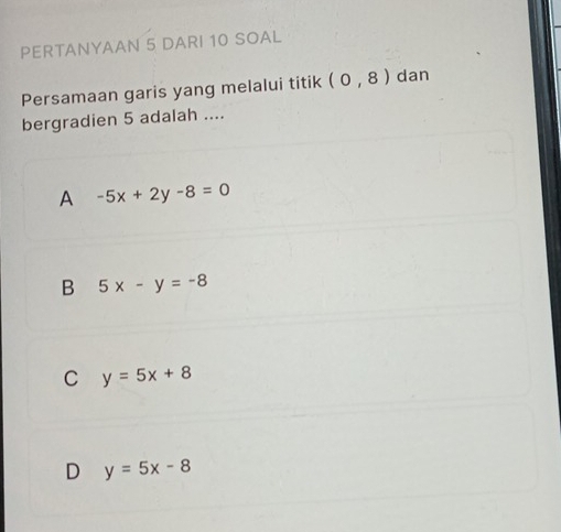 PERTANYAAN 5 DARI 10 SOAL
Persamaan garis yang melalui titik (0,8) dan
bergradien 5 adalah ....
A -5x+2y-8=0
B 5x-y=-8
C y=5x+8
D y=5x-8