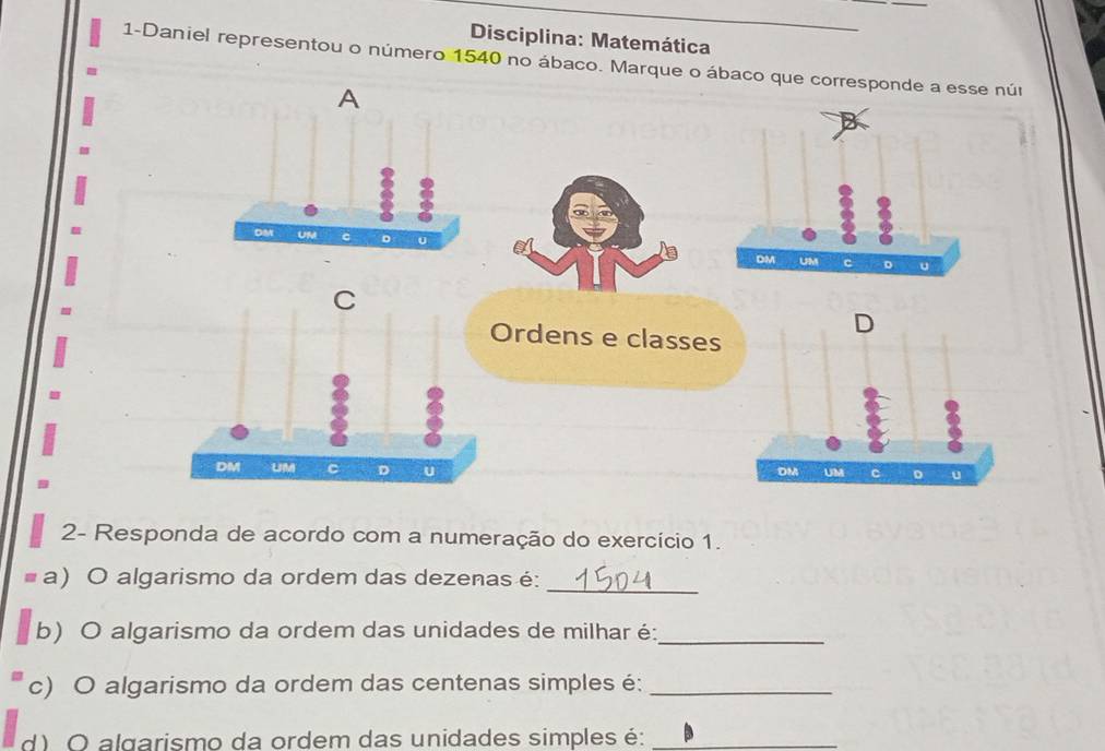 Disciplina: Matemática 
1-Daniel representou o número 1540 no ábaco. Marque o ábaco que corresponde 
B 
2- Responda de acordo com a numeração do exercício 1. 
a) O algarismo da ordem das dezenas é: 
_ 
b) O algarismo da ordem das unidades de milhar é:_ 
c) O algarismo da ordem das centenas simples é:_ 
d) O algarismo da ordem das unidades simples é:_