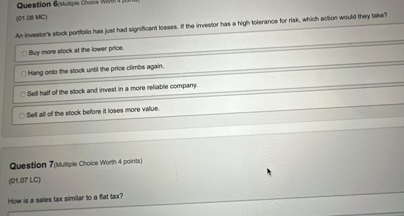 Question 6(Multiple Cholce Wörth 4 poln
(01.08 MC)
An investor's stock portfolio has just had significant losses. If the investor has a high tolerance for risk, which action would they take?
Buy more stock at the lower price.
Hang onto the stock until the price climbs again.
Sell half of the stock and invest in a more reliable company.
Sell all of the stock before it loses more value.
Question 7(Multiple Choice Worth 4 points)
(01.07 LC)
How is a sales tax similar to a flat tax?