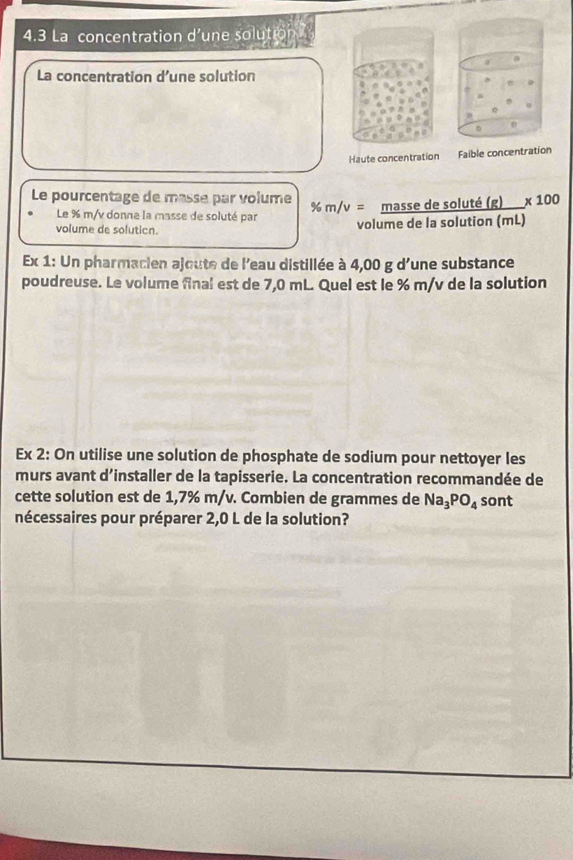 4.3 La concentration d'une solution 
La concentration d’une solution 
Haute concentration Faible concentration 
Le pourcentage de masse par volume % m/v= massedesolute(g)/volumedelasolution(mL) * 100
Le % m/v donne la masse de soluté par 
volume de solution. 
Ex 1: Un pharmacien ajoute de l'eau distillée à 4,00 g d'une substance 
poudreuse. Le volume final est de 7,0 mL. Quel est le % m/v de la solution 
Ex 2: On utilise une solution de phosphate de sodium pour nettoyer les 
murs avant d’installer de la tapisserie. La concentration recommandée de 
cette solution est de 1,7% m/v. Combien de grammes de Na_3PO_4 sont 
nécessaires pour préparer 2,0 L de la solution?