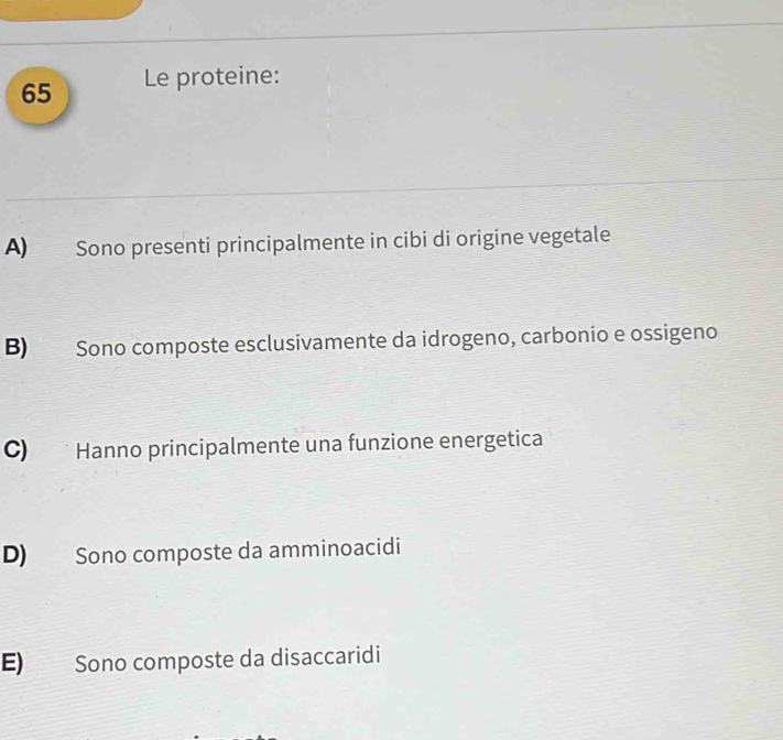 Le proteine:
A) Sono presenti principalmente in cibi di origine vegetale
B) Sono composte esclusivamente da idrogeno, carbonio e ossigeno
C) Hanno principalmente una funzione energetica
D) Sono composte da amminoacidi
E) Sono composte da disaccaridi