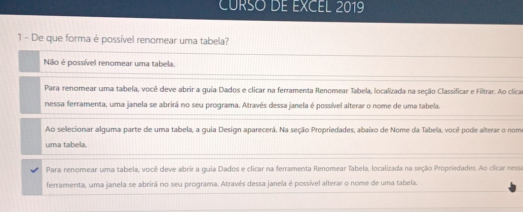 CURSO DE EXCEL 2019
1 - De que forma é possível renomear uma tabela?
Não é possível renomear uma tabela.
Para renomear uma tabela, você deve abrir a guia Dados e clicar na ferramenta Renomear Tabela, localizada na seção Classificar e Filtrar. Ao clica
nessa ferramenta, uma janela se abrirá no seu programa. Através dessa janela é possível alterar o nome de uma tabela.
Ao selecionar alguma parte de uma tabela, a guia Design aparecerá. Na seção Propriedades, abaixo de Nome da Tabela, você pode alterar o nom
uma tabela.
Para renomear uma tabela, você deve abrir a guia Dados e clicar na ferramenta Renomear Tabela, localizada na seção Propriedades. Ao clicar nessa
ferramenta, uma janela se abrirá no seu programa. Através dessa janela é possível alterar o nome de uma tabela.