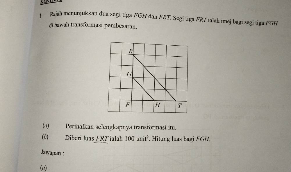 Rajah menunjukkan dua segi tiga FGH dan FRT. Segi tiga FRT ialah imej bagi segi tiga FGH
di bawah transformasi pembesaran. 
(@) Perihalkan selengkapnya transformasi itu. 
(b) Diberi luas FRT ialah 100unit^2. Hitung luas bagi FGH. 
Jawapan : 
(a)