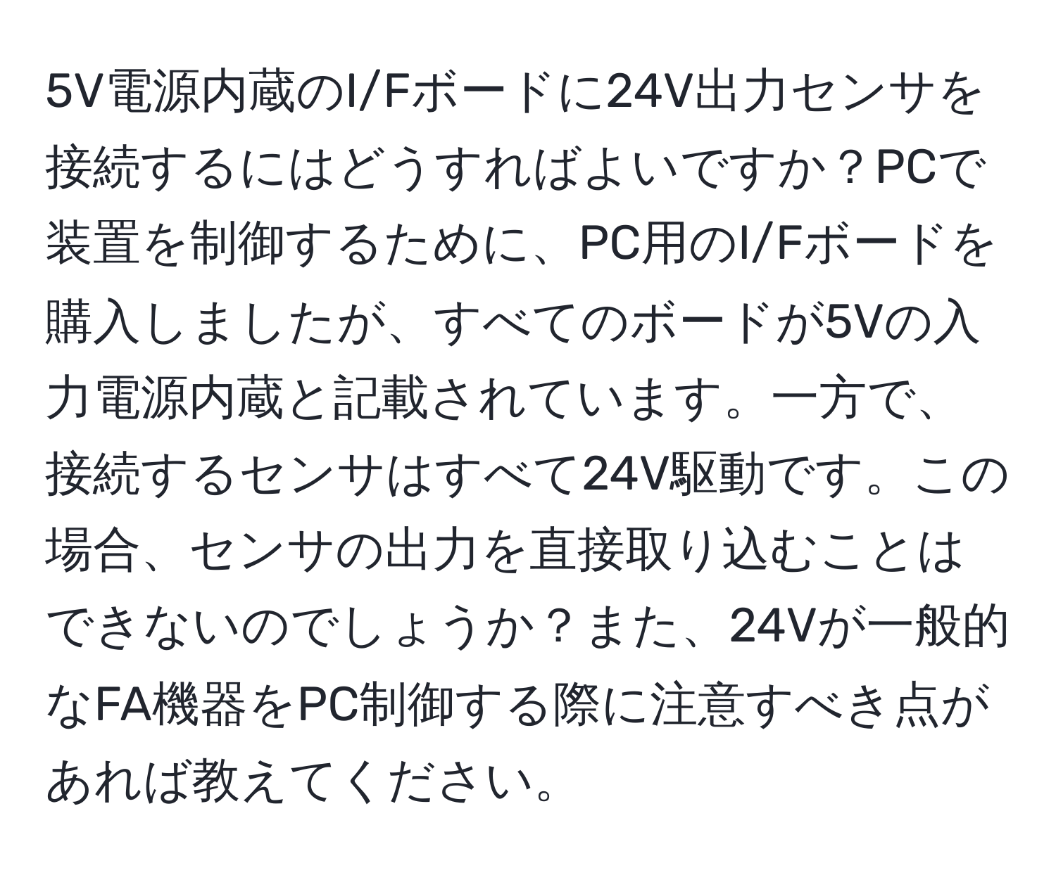 5V電源内蔵のI/Fボードに24V出力センサを接続するにはどうすればよいですか？PCで装置を制御するために、PC用のI/Fボードを購入しましたが、すべてのボードが5Vの入力電源内蔵と記載されています。一方で、接続するセンサはすべて24V駆動です。この場合、センサの出力を直接取り込むことはできないのでしょうか？また、24Vが一般的なFA機器をPC制御する際に注意すべき点があれば教えてください。