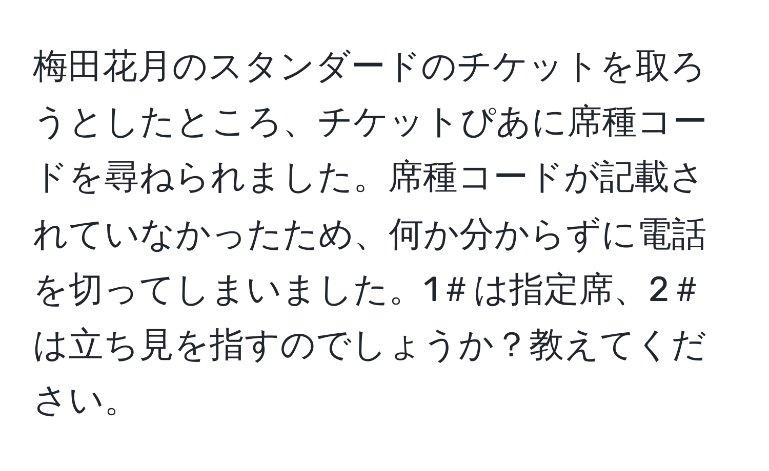 梅田花月のスタンダードのチケットを取ろうとしたところ、チケットぴあに席種コードを尋ねられました。席種コードが記載されていなかったため、何か分からずに電話を切ってしまいました。1＃は指定席、2＃は立ち見を指すのでしょうか？教えてください。