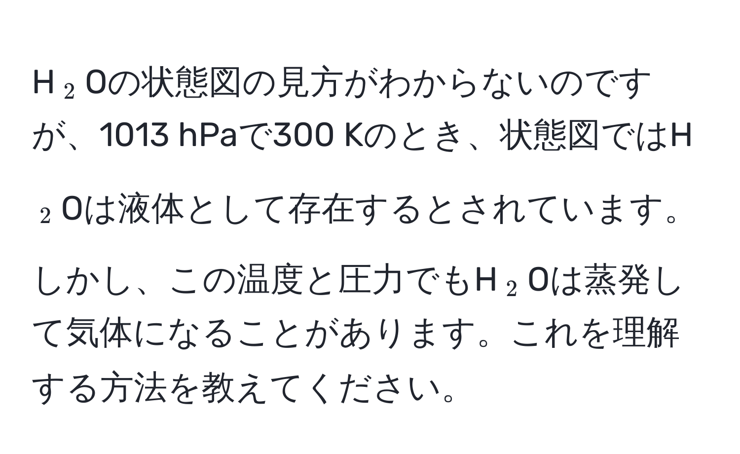 H(_2)Oの状態図の見方がわからないのですが、1013 hPaで300 Kのとき、状態図ではH(_2)Oは液体として存在するとされています。しかし、この温度と圧力でもH(_2)Oは蒸発して気体になることがあります。これを理解する方法を教えてください。