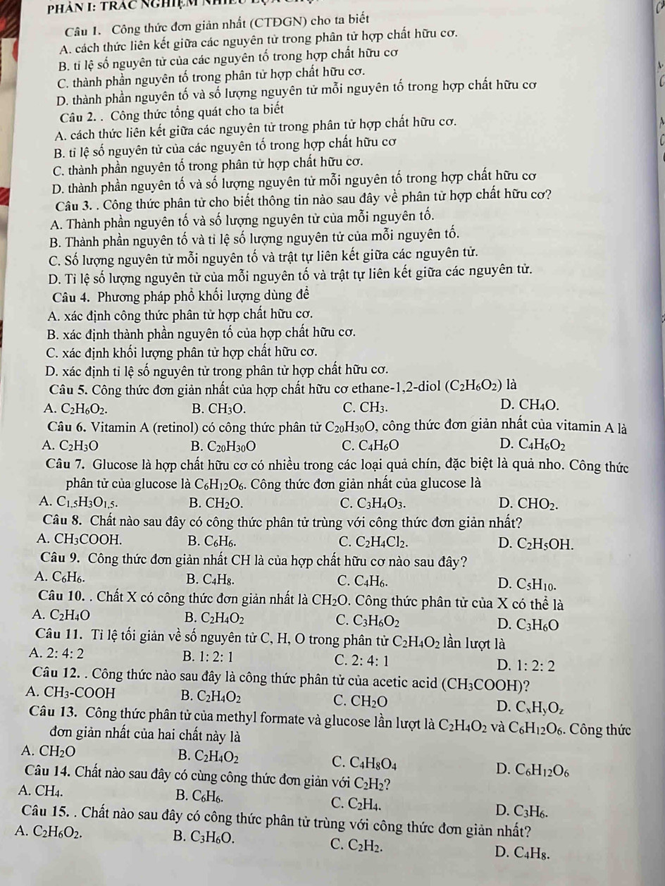 Phàn I: Trác Nghiệm Nm
Câu 1. Công thức đơn giản nhất (CTĐGN) cho ta biết
A. cách thức liên kết giữa các nguyên tử trong phân tử hợp chất hữu cơ.
B. ti lệ số nguyên tử của các nguyên tố trong hợp chất hữu cơ
C. thành phần nguyên tố trong phân tử hợp chất hữu cơ.
D. thành phần nguyên tố và số lượng nguyên tử mỗi nguyên tố trong hợp chất hữu cơ
Câu 2. . Công thức tổng quát cho ta biết
A. cách thức liên kết giữa các nguyên tử trong phân tử hợp chất hữu cơ.
B. ti lệ số nguyên tử của các nguyên tố trong hợp chất hữu cơ
C. thành phần nguyên tố trong phân tử hợp chất hữu cơ.
D. thành phần nguyên tố và số lượng nguyên tử mỗi nguyên tố trong hợp chất hữu cơ
Câu 3. . Công thức phân tử cho biết thông tin nào sau đây về phân tử hợp chất hữu cơ?
A. Thành phần nguyên tố và số lượng nguyên tử của mỗi nguyên tố.
B. Thành phần nguyên tố và tỉ lệ số lượng nguyên tử của mỗi nguyên tố.
C. Số lượng nguyên tử mỗi nguyên tố và trật tự liên kết giữa các nguyên tử.
D. Tỉ lệ số lượng nguyên từ của mỗi nguyên tố và trật tự liên kết giữa các nguyên tử.
Câu 4. Phương pháp phổ khối lượng dùng để
A. xác định công thức phân tử hợp chất hữu cơ.
B. xác định thành phần nguyên tố của hợp chất hữu cơ.
C. xác định khối lượng phân tử hợp chất hữu cơ.
D. xác định tỉ lệ số nguyên tử trong phân tử hợp chất hữu cơ.
Câu 5. Công thức đơn giản nhất của hợp chất hữu cơ ethane-1,2-diol (C_2H_6O_2) là
A. C_2H_6O_2. B. CH_3O. C. CH_3. D. C H_4O
Câu 6. Vitamin A (retinol) có công thức phân tử C_20H_30O , công thức đơn giản nhất của vitamin A là
A. C_2H_3O B. C_20H_30O C. C_4H_6O D. C_4H_6O_2
Câu 7. Glucose là hợp chất hữu cơ có nhiều trong các loại quả chín, đặc biệt là quả nho. Công thức
phân tử của glucose là C_6H_12O_6. : Công thức đơn giản nhất của glucose là
A. C_1.5H_3O_1,5. B. CH_2O. C. C_3H_4O_3. D. CHO_2.
Câu 8. Chất nào sau đây có công thức phân tử trùng với công thức đơn giản nhất?
A. CH_3COOH. B. C_6H_6. C. C_2H_4Cl_2. D. C_2H_5OH.
Câu 9. Công thức đơn giản nhất CH là của hợp chất hữu cơ nào sau đây?
A. C_6H_6. B. C_4H_8. C. C_4H_6. D. C_5H_10.
Câu 10. . Chất X có công thức đơn giản nhất là CH_2O.  Công thức phân tử của X có t b^(wedge) là
A. C_2H_4O B. C_2H_4O_2 C. C_3H_6O_2 D. C_3H_6O
Câu 11. Tỉ lệ tối giản về số nguyên tử C, H, O trong phân tử C_2H_4O_2 lần lượt là
A. 2:4:2 B. 1:2:1 C. 2:4:1 D. 1:2:2
Câu 12. . Công thức nào sau đây là công thức phân tử của acetic acid (CH_3COOH)
A. CH_3-COOH B. C_2H_4O_2 C. CH_2O
D. C_xH_yO_z
Câu 13. Công thức phân tử của methyl formate và glucose lần lượt là C_2H_4O_2 và C_6H_12O_6. Công thức
đơn giản nhất của hai chất này là
A. CH_2O B. C_2H_4O_2
C. C_4H_8O_4
D. C_6H_12O_6
Câu 14. Chất nào sau đây có cùng công thức đơn giản với C_2H_2
A. CH_4
B. C_6H_6. C. C_2H_4.
D. C_3H_6.
Câu 15. . Chất nào sau đây có công thức phân tử trùng với công thức đơn giản nhất?
A. C_2H_6O_2. B. C_3H_6O.
C. C_2H_2.
D. C_4H_8.