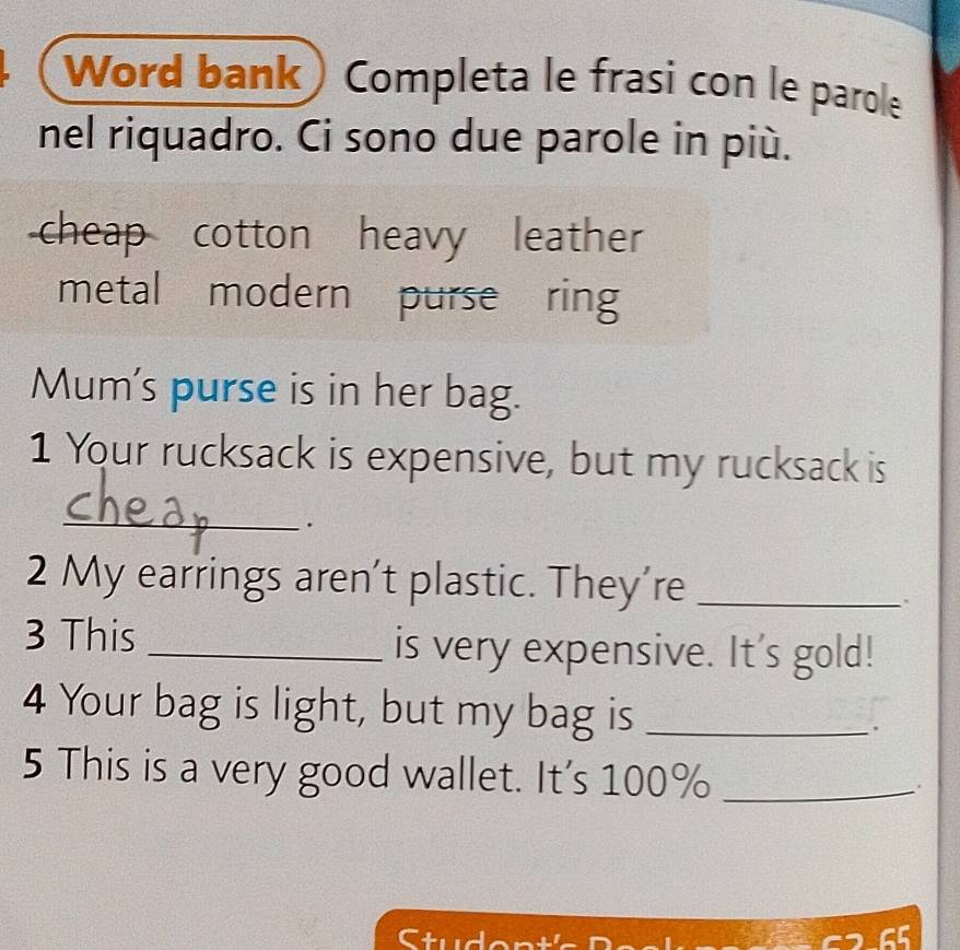 Word bank) Completa le frasi con le parole 
nel riquadro. Ci sono due parole in più. 
cheap cotton heavy leather 
metal modern purse ring 
Mum's purse is in her bag. 
1 Your rucksack is expensive, but my rucksack is 
_ 
. 
2 My earrings aren't plastic. They’re_ 
. 
3 This _is very expensive. It's gold! 
4 Your bag is light, but my bag is_ 
. 
5 This is a very good wallet. It's 100% _