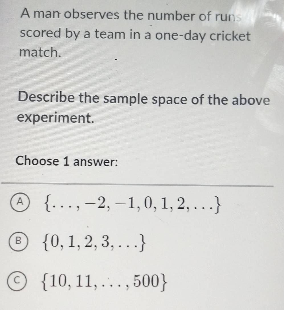 A man observes the number of runs
scored by a team in a one-day cricket
match.
Describe the sample space of the above
experiment.
Choose 1 answer:
A  ...,-2,-1,0,1,2,...
B  0,1,2,3,...
C  10,11,...,500