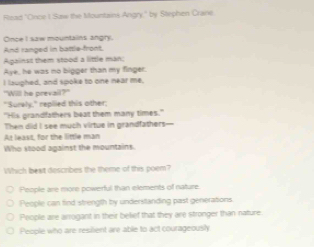 Riead "Once I Saw the Mountains Angry," by Stephen Crane
Once I saw mountains angry.
And ranged in battle-front.
Against them stood a little man:
Aye, he was no bigger than my finger.
I lauphed, and spoke to one near me.
"Will he prevail?"
"Surely," repilied this other;
"His grandfathers beat them many times."
Then did I see much virtue in grandfathers-
At least, for the little man
Who stood against the mountains.
Which beat describes the theme of this poem?
People are more powerful than elements of nature.
People can find strength by understanding past generations
People are arrogant in their belief that they are stronger than nature.
People who are resilient are able to act courageously