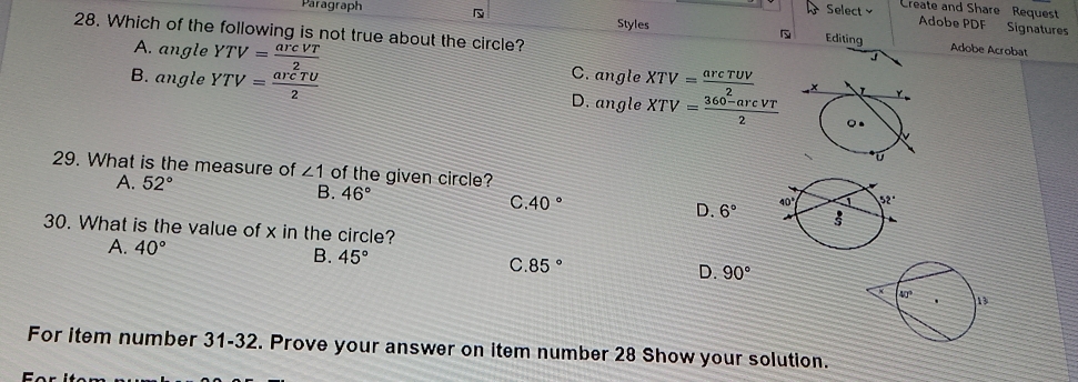 Paragraph
Select Create and Share Request
Adobe PDF Signatures
28. Which of the following is not true about the circle?
Styles Editing Adobe Acrobat
J
A. angle YTV= arcVT/2  C. angle XTV= arcTUV/2 
B. angle YTV= arcTU/2  D. angle XTV= (360-arcVT)/2 
29. What is the measure of ∠ 1 of the given circle?
A. 52°
B. 46° C. 40° D. 6°
30. What is the value of x in the circle?
A. 40° B. 45° C 85° D. 90°
For item number 31-32. Prove your answer on item number 28 Show your solution.