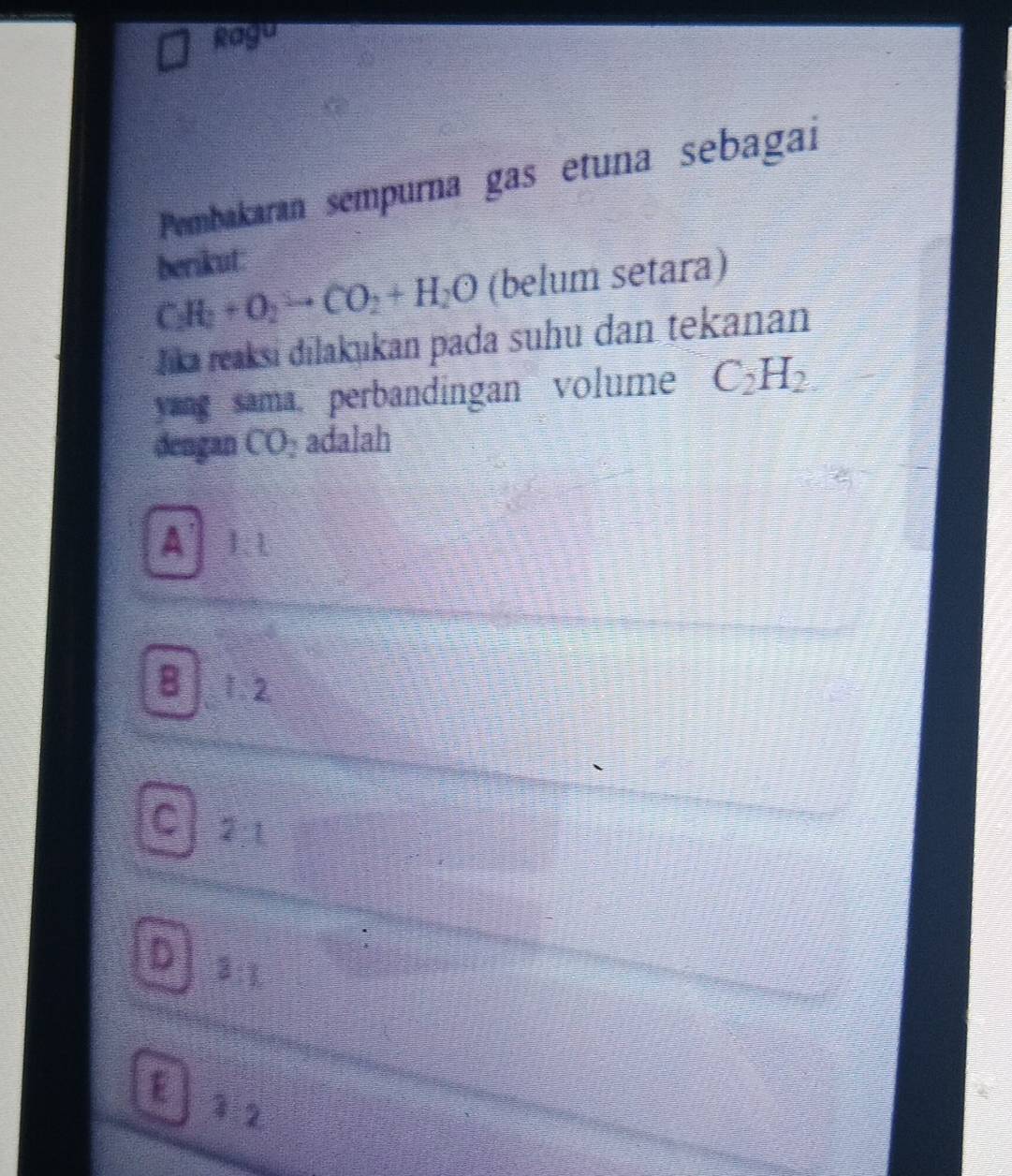 Ragu
Pembakaran sempurna gas etuna sebagai
berikut:
CH_2+O_2to CO_2+H_2O (belum setara)
Jika reaksi dilakukan pada suhu dan tekanan
yang sama. perbandingan volume C_2H_2
dengan CO_2 adalah
A 1:1
8 1. 2
C 21
D 3:1
E 1:2