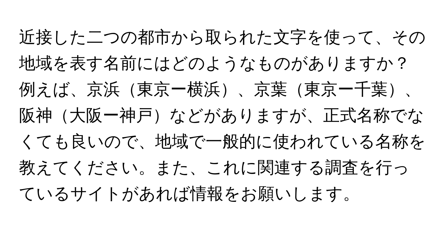 近接した二つの都市から取られた文字を使って、その地域を表す名前にはどのようなものがありますか？ 例えば、京浜東京ー横浜、京葉東京ー千葉、阪神大阪ー神戸などがありますが、正式名称でなくても良いので、地域で一般的に使われている名称を教えてください。また、これに関連する調査を行っているサイトがあれば情報をお願いします。