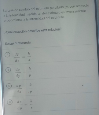 La tasa de cambio del estímulo percibido, p, con respecto
a la intensidad medida, &, del estímulo es inversamente
proporcional a la intensidad del estímulo.
¿Cuál ecuación describe esta relación?
Escoge 1 respuesta:
A  dp/ds = k/s 
B  ds/dp = k/p 
C  dp/ds = k/p 
D  ds/dp = k/s 