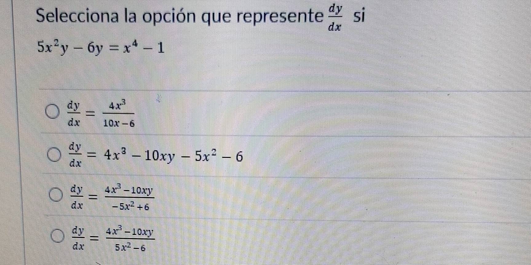 Selecciona la opción que represente  dy/dx  si
5x^2y-6y=x^4-1
 dy/dx = 4x^3/10x-6 
 dy/dx =4x^3-10xy-5x^2-6
 dy/dx = (4x^3-10xy)/-5x^2+6 
 dy/dx = (4x^3-10xy)/5x^2-6 