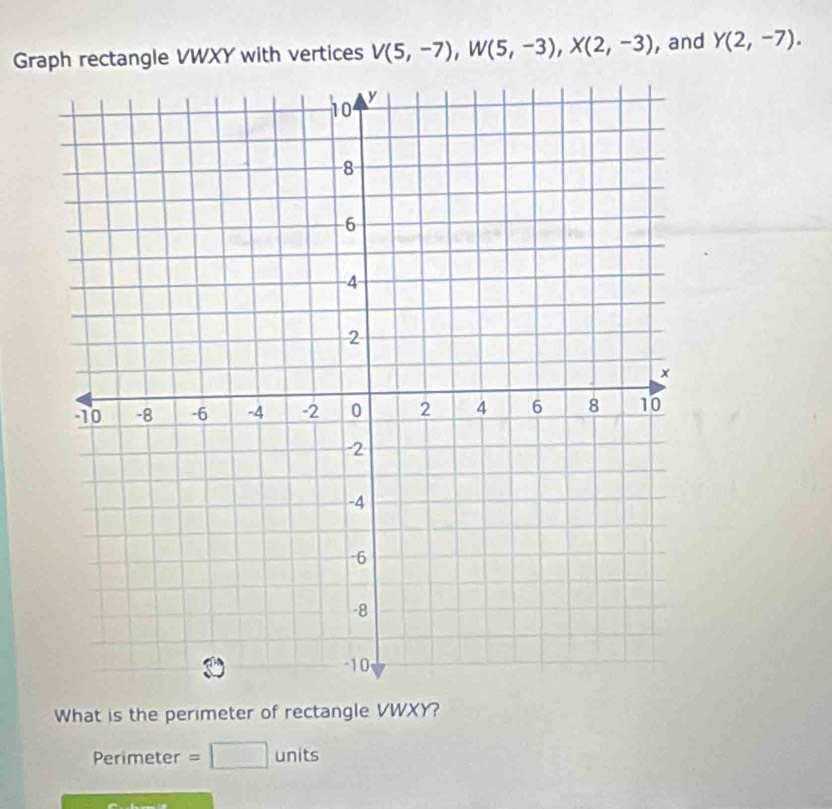 Graph rectangle VWXY with vertices V(5,-7), W(5,-3), X(2,-3) , and Y(2,-7). 
What is the perimeter of rectangle VWXY? 
Perimeter =□ units