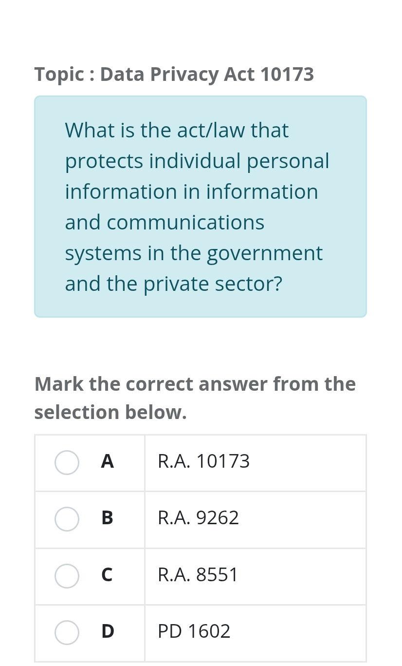 Topic : Data Privacy Act 10173 
What is the act/law that 
protects individual personal 
information in information 
and communications 
systems in the government 
and the private sector? 
Mark the correct answer from the 
selection below.