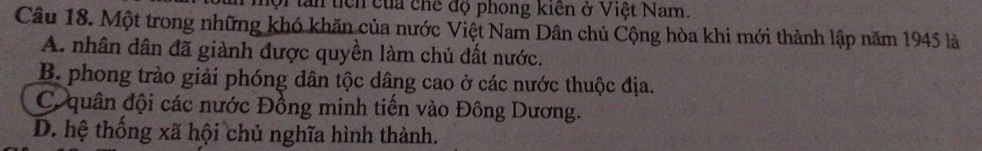 ộ tan tích của chế độ phong kiên ở Việt Nam.
Câu 18. Một trong những khó khăn của nước Việt Nam Dân chủ Cộng hòa khi mới thành lập năm 1945 là
A. nhân dân đã giành được quyền làm chủ đất nước.
B. phong trào giải phóng dân tộc dâng cao ở các nước thuộc địa.
C quân đội các nước Đồng minh tiến vào Đông Dương.
D. hệ thống xã hội chủ nghĩa hình thành.