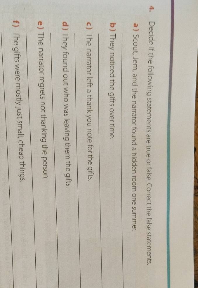 Decide if the following statements are true or false. Correct the false statements. 
a) Scout, Jem, and the narrator found a hidden room one summer. 
_ 
b) They noticed the gifts over time. 
_ 
c) The narrator left a thank you note for the gifts. 
_ 
_ 
d ) They found out who was leaving them the gifts. 
_ 
e) The narrator regrets not thanking the person. 
_ 
f) The gifts were mostly just small, cheap things.