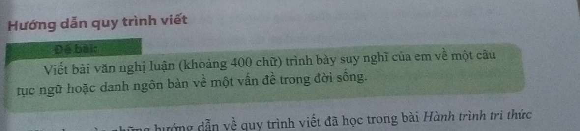 Hướng dẫn quy trình viết 
Đế bài: 
Viết bài văn nghị luận (khoảng 400 chữ) trình bày suy nghĩ của em về một câu 
tục ngữ hoặc danh ngôn bàn về một vấn đề trong đời sống. 
đướng dẫn về quy trình viết đã học trong bài Hành trình trì thức