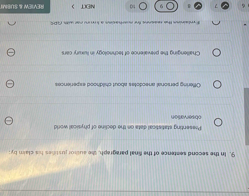 In the second sentence of the final paragraph, the author justifies his claim by:
Presenting statistical data on the decline of physical world
observation
Offering personal anecdotes about childhood experiences
Challenging the prevalence of technology in luxury cars
Explaining the reasons for purchasing a luxury car with GPS
6 7 8 9 10 NEXT > REVIEW & SUBMI