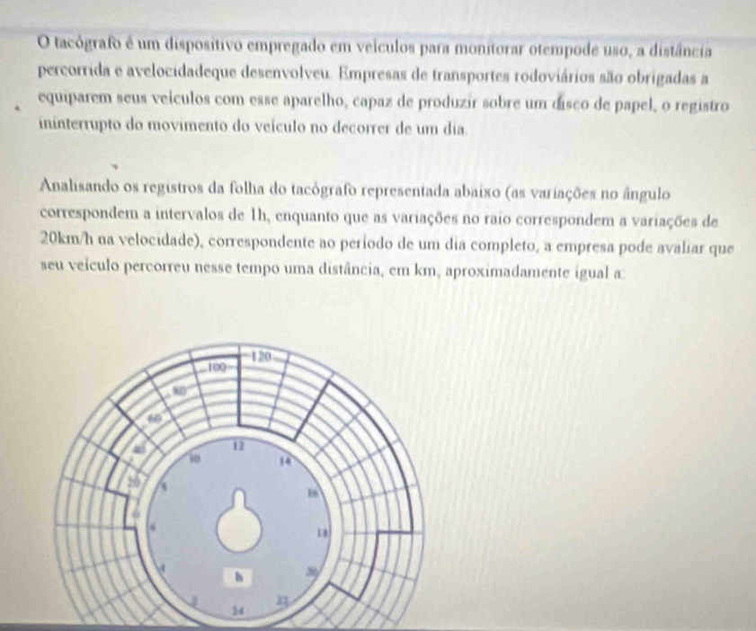 tacógrafo é um dispositivo empregado em veículos para monitorar otempode uso, a distância 
percorrida e avelocidadeque desenvolveu. Empresas de transportes rodoviários são obrigadas a 
equiparem seus veículos com esse aparelho, capaz de produzir sobre um disco de papel, o registro 
ininterrupto do movimento do veículo no decorrer de um dia. 
Analisando os registros da folha do tacógrafo representada abaixo (as variações no ângulo 
correspondem a intervalos de 1h, enquanto que as variações no raio correspondem a variações de
20km/h na velocidade), correspondente ao período de um dia completo, a empresa pode avaliar que 
seu veículo percorreu nesse tempo uma distância, em km, aproximadamente igual a: