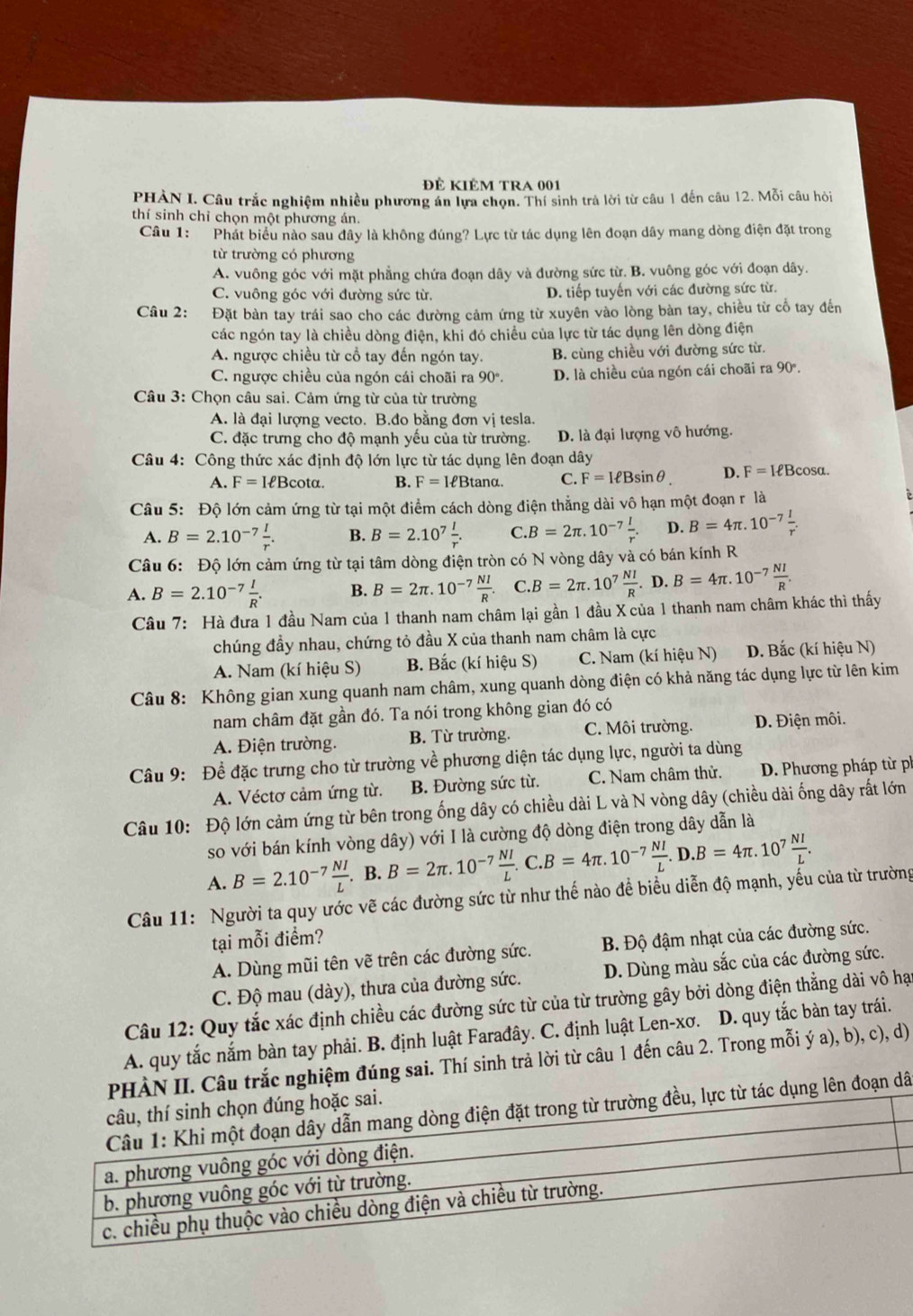 đê kiÊm tRa 001
PHAN I. Câu trắc nghiệm nhiều phương án lựa chọn. Thí sinh trả lời từ câu 1 đến câu 12. Mỗi câu hỏi
thí sinh chỉ chọn một phương án.
Câu 1: Phát biểu nào sau đây là không đúng? Lực từ tác dụng lên đoạn dây mang dòng điện đặt trong
từ trường có phương
A. vuông góc với mặt phẳng chứa đoạn dây và đường sức từ. B. vuông góc với đoạn dây.
C. vuông góc với đường sức từ. D. tiếp tuyến với các đường sức từ.
Câu 2: Đặt bàn tay trái sao cho các đường cảm ứng từ xuyên vào lòng bàn tay, chiều từ cổ tay đến
các ngón tay là chiều dòng điện, khi đó chiều của lực từ tác dụng lên dòng điện
A. ngược chiều từ cổ tay đến ngón tay. B. cùng chiều với đường sức từ.
C. ngược chiều của ngón cái choãi ra 90°. D. là chiều của ngón cái choãi ra 90°.
Câu 3: Chọn câu sai. Cảm ứng từ của từ trường
A. là đại lượng vecto. B.đo bằng đơn vị tesla.
C. đặc trưng cho độ mạnh yếu của từ trường. D. là đại lượng vô hướng.
Câu 4: Công thức xác định độ lớn lực từ tác dụng lên đoạn dây
A. F=IeBcot alpha . B. F=IeBtan alpha . C. F=IeBsin θ D. F=IeBcos alpha .
Câu 5: Độ lớn cảm ứng từ tại một điểm cách dòng điện thẳng dài vô hạn một đoạn r là
A. B=2.10^(-7) I/r . B. B=2.10^7 l/r . C. B=2π .10^(-7) I/r . D. B=4π .10^(-7) I/r .
Câu 6: Độ lớn cảm ứng từ tại tâm dòng điện tròn có N vòng dây và có bán kính R
A. B=2.10^(-7) I/R . B. B=2π .10^(-7) NI/R . C B=2π .10^7 NI/R .D.B=4π .10^(-7) NI/R .
Câu 7: Hà đưa 1 đầu Nam của 1 thanh nam châm lại gần 1 đầu X của 1 thanh nam châm khác thì thấy
chúng đầy nhau, chứng tỏ đầu X của thanh nam châm là cực
A. Nam (kí hiệu S) B. Bắc (kí hiệu S) C. Nam (kí hiệu N) D. Bắc (kí hiệu N)
Câu 8: Không gian xung quanh nam châm, xung quanh dòng điện có khả năng tác dụng lực từ lên kim
nam châm đặt gần đó. Ta nói trong không gian đó có
A. Điện trường. B. Từ trường. C. Môi trường. D. Điện môi.
Câu 9: Để đặc trưng cho từ trường về phương diện tác dụng lực, người ta dùng
A. Véctơ cảm ứng từ. B. Đường sức từ. C. Nam châm thử.  D. Phương pháp từ ph
Câu 10: Độ lớn cảm ứng từ bên trong ống dây có chiều dài L và N vòng dây (chiều dài ống dây rất lớn
so với bán kính vòng dây) với I là cường độ dòng điện trong dây dẫn là
A. B=2.10^(-7) NI/L . B. B=2π .10^(-7) NI/L .C.B=4π .10^(-7) NI/L .D.B=4π .10^7 NI/L .
Câu 11: Người ta quy ước vẽ các đường sức từ như thế nào để biểu diễn độ mạnh, yếu của từ trường
tại mỗi điểm?
A. Dùng mũi tên vẽ trên các đường sức.  B. Độ đậm nhạt của các đường sức.
C. Độ mau (dày), thưa của đường sức. D. Dùng màu sắc của các đường sức.
Câu 12: Quy tắc xác định chiều các đường sức từ của từ trường gây bởi dòng điện thẳng dài vô hại
A. quy tắc nắm bàn tay phải. B. định luật Farađây. C. định luật Len-xơ. D. quy tắc bàn tay trái.
PHÀN II. Câu trắc nghiệm đúng sai. Thí sinh trả lời từ câu 1 đến câu 2. Trong mỗi ý a), b), c), d)
tác dụng lên đoạn dã