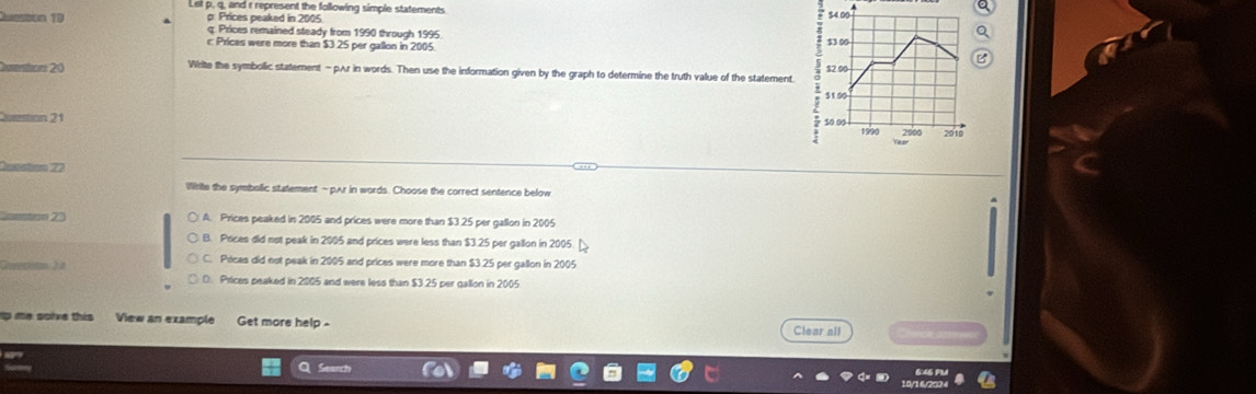 q, and r represent the following simple statements 
Question 19 p: Prices peaked in 2005
q. Prices remained steady from 1990 through 1995
r Prices were more than $3 25 per gallon in 2005
Cutions 20 Write the symbolic statement - pAr in words. Then use the information given by the graph to determine the truth value of the statement.
21
==sión 22
Wrte the symbolic statement - pAr in words. Choose the correct sentence below
a 27 A. Prices peaked in 2005 and prices were more than $3 25 per gallon in 2005
B. Prices did not peak in 2005 and prices were less than $3.25 per gallon in 2005
2
C. Pricas did not peak in 2005 and prices were more than $3 25 per gallon in 2005
D. Prices peaked in 2005 and were less than $3 25 per gallon in 2005
p me solve this View an example Get more help -
Clear all
